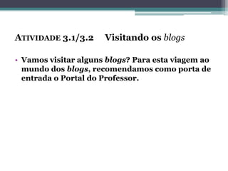ATIVIDADE 3.1/3.2 Visitando os blogs
• Vamos visitar alguns blogs? Para esta viagem ao
mundo dos blogs, recomendamos como porta de
entrada o Portal do Professor.
 