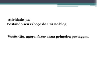 Atividade 3.4
Postando seu esboço do PIA no blog
Vocês vão, agora, fazer a sua primeira postagem.
 