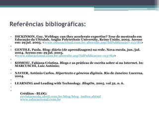 Referências bibliográficas:
• DICKINSON, Guy. Weblogs: can they accelerate expertise? Tese de mestrado em
Educação da Ultralab, Anglia Polytechnic University, Reino Unido, 2003. Acesso
em: 29 jul. 2005. <www.educacional.com.br/abresite.asp?IdPublicacao=113781>
•
• GENTILE, Paola. Blog: diário (de aprendizagem) na rede. Nova escola, jun./jul.
2004. Acesso em: 29 jul. 2005.
<www.educacional.com.br/abresite.asp?IdPublicacao=113782>
•
• KOMESU, Fabiana Cristina. Blogs e as práticas de escrita sobre si na Internet. In:
MARCUSCHI, Luiz Antônio;
•
• XAVIER, Antônio Carlos. Hipertexto e gêneros digitais. Rio de Janeiro: Lucerna,
2004.
•
• LEARNING and Leading with Technology. BlogOn, 2005. vol 32, n. 6.
•
•
Créditos - BLOG:
revistaescola.abril.com.br/blog/blog_indice.shtml
www.educacional.com.br
 