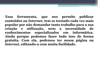 Essa ferramenta, que nos permite publicar
conteúdos na Internet, tem se tornado cada vez mais
popular por não demandar tanto trabalho para a sua
criação e utilização, nem a necessidade de
conhecimentos especializados em informática.
Ainda porque podemos fazer tudo isso de forma
gratuita. Com ela, podemos ter nossa página na
Internet, editando-a com muita facilidade.
 