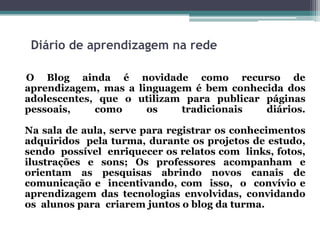 Diário de aprendizagem na rede
O Blog ainda é novidade como recurso de
aprendizagem, mas a linguagem é bem conhecida dos
adolescentes, que o utilizam para publicar páginas
pessoais, como os tradicionais diários.
Na sala de aula, serve para registrar os conhecimentos
adquiridos pela turma, durante os projetos de estudo,
sendo possível enriquecer os relatos com links, fotos,
ilustrações e sons; Os professores acompanham e
orientam as pesquisas abrindo novos canais de
comunicação e incentivando, com isso, o convívio e
aprendizagem das tecnologias envolvidas, convidando
os alunos para criarem juntos o blog da turma.
 