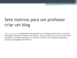 Sete motivos para um professor
criar um blog
Betina von Staa é coordenadora de pesquisa em tecnologia educacional e articulista
da divisão de portais da Positivo Informática. Autora e docente de cursos on-line para
a COGEAE, a Fundação Vanzolini e o UnicenP, é doutora em Linguística Aplicada e
Estudos da Linguagem pela PUC-SP.
 