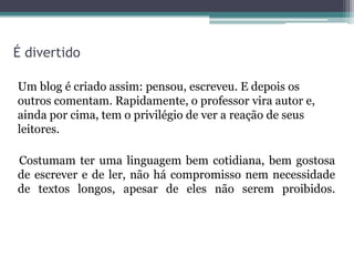 É divertido
Um blog é criado assim: pensou, escreveu. E depois os
outros comentam. Rapidamente, o professor vira autor e,
ainda por cima, tem o privilégio de ver a reação de seus
leitores.
Costumam ter uma linguagem bem cotidiana, bem gostosa
de escrever e de ler, não há compromisso nem necessidade
de textos longos, apesar de eles não serem proibidos.
 