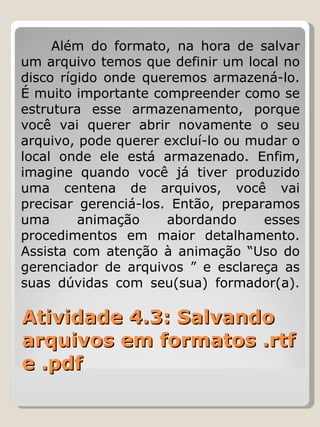Atividade 4.3: Salvando arquivos em formatos .rtf e .pdf Além do formato, na hora de salvar um arquivo temos que definir um local no disco rígido onde queremos armazená-lo. É muito importante compreender como se estrutura esse armazenamento, porque você vai querer abrir novamente o seu arquivo, pode querer excluí-lo ou mudar o local onde ele está armazenado. Enfim, imagine quando você já tiver produzido uma centena de arquivos, você vai precisar gerenciá-los. Então, preparamos uma animação abordando esses procedimentos em maior detalhamento. Assista com atenção à animação “Uso do gerenciador de arquivos ” e esclareça as suas dúvidas com seu(sua) formador(a). 