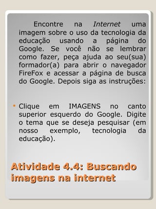 Atividade 4.4: Buscando imagens na internet Encontre na  Internet  uma imagem sobre o uso da tecnologia da educação usando a página do Google. Se você não se lembrar como fazer, peça ajuda ao seu(sua) formador(a) para abrir o navegador FireFox e acessar a página de busca do Google. Depois siga as instruções:  Clique em IMAGENS no canto superior esquerdo do Google. Digite o tema que se deseja pesquisar (em nosso exemplo, tecnologia da educação). 