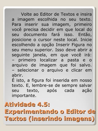 Atividade 4.5: Experimentando o Editor de Textos (inserindo imagens) Volte ao Editor de Textos e insira a imagem escolhida no seu texto. Para inserir sua imagem, primeiro você precisa decidir em que local do seu documento fará isso. Então, posicione o cursor neste local. Inicie escolhendo a opção Inserir Figura no seu menu superior. Isso deve abrir a seguinte janela, em que você irá: – primeiro localizar a pasta e o arquivo de imagem que foi salvo. – selecionar o arquivo e clicar em abrir. É isto, a figura foi inserida em nosso texto. E, lembre-se de sempre salvar seu texto, após cada ação importante. 