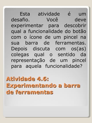Atividade 4.6: Experimentando a barra de ferramentas Esta atividade é um desafio. Você deve experimentar para descobrir qual a funcionalidade do botão com o ícone de um pincel na sua barra de ferramentas. Depois discuta com os(as) colegas qual o sentido da representação de um pincel para aquela funcionalidade?  