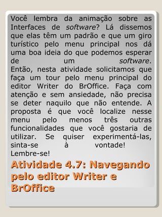 Atividade 4.7: Navegando pelo editor Writer e BrOffice Você lembra da animação sobre as Interfaces de  software ? Lá dissemos que elas têm um padrão e que um giro turístico pelo menu principal nos dá uma boa ideia do que podemos esperar de um  software . Então, nesta atividade solicitamos que faça um tour pelo menu principal do editor Writer do BrOffice. Faça com atenção e sem ansiedade, não precisa se deter naquilo que não entende. A proposta é que você localize nesse menu pelo menos três outras funcionalidades que você gostaria de utilizar. Se quiser experimentá-las, sinta-se à vontade!  Lembre-se!  