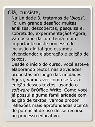 Olá, cursista, Na Unidade 3, tratamos de ‘ blogs ’. Foi um grande desafio: muitas análises, descobertas, pesquisa e, sobretudo, experimentação! Agora, vamos abordar um tema muito importante neste processo de inclusão digital que estamos vivenciando: elaboração e edição de textos. Desde o início do curso, você esteve elaborando textos nas atividades propostas ao longo das unidades. Agora, vamos ver como se faz a edição desses textos, usando o  software  BrOffice-Write. Como você já possui alguma familiaridade com edição de textos, vamos propor reflexões mais aprofundadas acerca do potencial de uso desse recurso no processo educativo. 