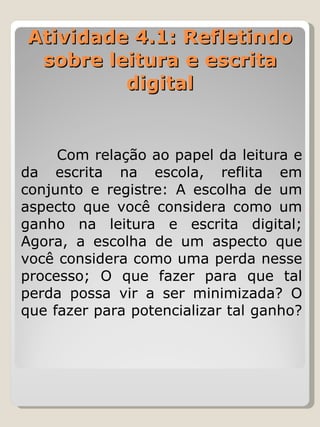 Atividade 4.1: Refletindo sobre leitura e escrita digital   Com relação ao papel da leitura e da escrita na escola, reflita em conjunto e registre: A escolha de um aspecto que você considera como um ganho na leitura e escrita digital; Agora, a escolha de um aspecto que você considera como uma perda nesse processo; O que fazer para que tal perda possa vir a ser minimizada? O que fazer para potencializar tal ganho?  