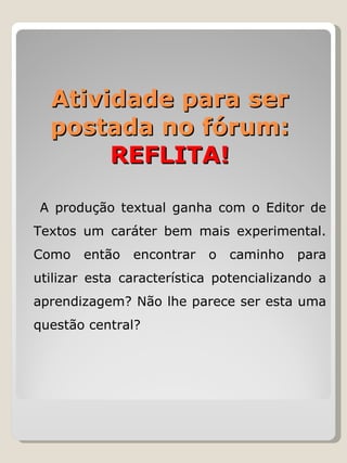   A produção textual ganha com o Editor de Textos um caráter bem mais experimental. Como então encontrar o caminho para utilizar esta característica potencializando a aprendizagem? Não lhe parece ser esta uma questão central?  Atividade para ser postada no fórum: REFLITA! 