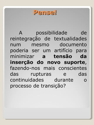 Pense!  A possibilidade de reintegração de textualidades num mesmo documento poderia ser um artifício para minimizar  a tensão da inserção do novo suporte , fazendo-nos mais conscientes das rupturas e das continuidades durante o processo de transição? 