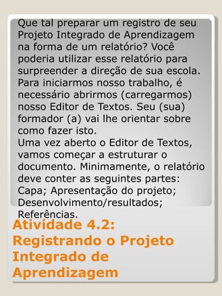 Atividade 4.2: Registrando o Projeto Integrado de Aprendizagem  Que tal preparar um registro de seu Projeto Integrado de Aprendizagem na forma de um relatório? Você poderia utilizar esse relatório para surpreender a direção de sua escola. Para iniciarmos nosso trabalho, é necessário abrirmos (carregarmos) nosso Editor de Textos. Seu (sua) formador (a) vai lhe orientar sobre como fazer isto. Uma vez aberto o Editor de Textos, vamos começar a estruturar o documento. Minimamente, o relatório deve conter as seguintes partes: Capa; Apresentação do projeto; Desenvolvimento/resultados; Referências. 