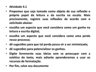• Atividade 4.1
• Propomos que seja tomado como objeto de sua reflexão o
próprio papel da leitura e da escrita na escola. Mais
precisamente, registre suas reflexões de acordo com o
solicitado abaixo:
• escolha um aspecto que você considera como um ganho na
leitura e escrita digital;
• escolha um aspecto que você considera como uma perda
nesse processo;
• dê sugestões para que tal perda possa vir a ser minimizada;
• dê sugestões para potencializar os ganhos.
• Digite livremente suas ideias sem se preocupar com a
estética do texto, mais adiante aprenderemos a usar os
recursos de formatação.
• Por fim, salve seu documento
 