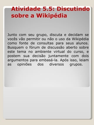 Atividade 5.5: Discutindo sobre a Wikipédia  Junto com seu grupo, discuta e decidam se vocês vão permitir ou não o uso da Wikipédia como fonte de consultas para seus alunos. Busquem o fórum de discussão aberto sobre este tema no ambiente virtual do curso, e postem sua decisão juntamente com dois argumentos para embasá-la. Após isso, leiam as opiniões dos diversos grupos.  