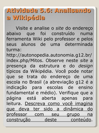 Atividade 5.6: Analisando a Wikipédia Visite e analise o  site  do endereço abaixo que foi construído numa ferramenta Wiki pelo professor e pelos seus alunos de uma determinada turma: http://autonopedia.autonomia.g12.br/index.php/Mitos. Observe neste  site  a presença da estrutura e do  design  típicos da Wikipédia. Você pode notar que se trata do endereço de uma escola no Brasil (a abreviação g12 é a indicação para escolas de ensino fundamental e médio). Verifique que a página está aberta apenas para leitura.  Descreva como você imagina que deva ter sido a dinâmica do professor com seu grupo na construção deste conteúdo . 
