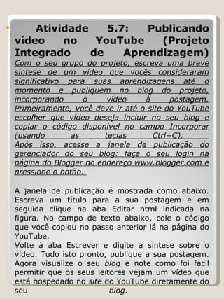 Atividade 5.7: Publicando vídeo no YouTube (Projeto Integrado de Aprendizagem) Com o seu grupo do projeto, escreva uma breve síntese de um vídeo que vocês consideraram significativo para suas aprendizagens até o momento e publiquem no blog do projeto, incorporando o vídeo à postagem. Primeiramente, você deve ir até o site do YouTube escolher que vídeo deseja incluir no seu blog e copiar o código disponível no campo Incorporar (usando as teclas Ctrl+C).  Após isso, acesse a janela de publicação do gerenciador do seu blog: faça o seu login na página do Blogger no endereço www.blogger.com e pressione o botão.  A janela de publicação é mostrada como abaixo. Escreva um título para a sua postagem e em seguida clique na aba Editar html indicada na figura. No campo de texto abaixo, cole o código que você copiou no passo anterior lá na página do YouTube. Volte à aba Escrever e digite a síntese sobre o vídeo. Tudo isto pronto, publique a sua postagem. Agora visualize o seu  blog  e note como foi fácil permitir que os seus leitores vejam um vídeo que está hospedado no  site  do YouTube diretamente do seu  blog .  