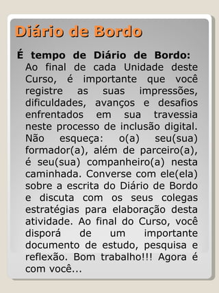 Diário de Bordo  É tempo de Diário de Bordo:  Ao final de cada Unidade deste Curso, é importante que você registre as suas impressões, dificuldades, avanços e desafios enfrentados em sua travessia neste processo de inclusão digital. Não esqueça: o(a) seu(sua) formador(a), além de parceiro(a), é seu(sua) companheiro(a) nesta caminhada. Converse com ele(ela) sobre a escrita do Diário de Bordo e discuta com os seus colegas estratégias para elaboração desta atividade. Ao final do Curso, você disporá de um importante documento de estudo, pesquisa e reflexão. Bom trabalho!!! Agora é com você...  