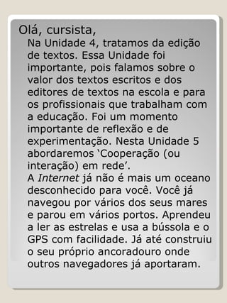 Olá, cursista, Na Unidade 4, tratamos da edição de textos. Essa Unidade foi importante, pois falamos sobre o valor dos textos escritos e dos editores de textos na escola e para os profissionais que trabalham com a educação. Foi um momento importante de reflexão e de experimentação. Nesta Unidade 5 abordaremos ‘Cooperação (ou interação) em rede’.  A  Internet  já não é mais um oceano desconhecido para você. Você já navegou por vários dos seus mares e parou em vários portos. Aprendeu a ler as estrelas e usa a bússola e o GPS com facilidade. Já até construiu o seu próprio ancoradouro onde outros navegadores já aportaram.  