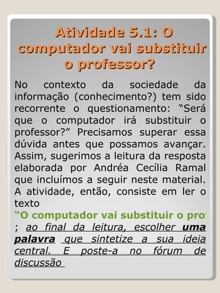 Atividade 5.1: O computador vai substituir o professor?    No contexto da sociedade da informação (conhecimento?) tem sido recorrente o questionamento: “Será que o computador irá substituir o professor?” Precisamos superar essa dúvida antes que possamos avançar. Assim, sugerimos a leitura da resposta elaborada por Andréa Cecília Ramal que incluímos a seguir neste material. A atividade, então, consiste em ler o texto  “O computador vai substituir o professor?” ;  ao final da leitura, escolher  uma palavra  que sintetize a sua ideia central. E poste-a no fórum de discussão  