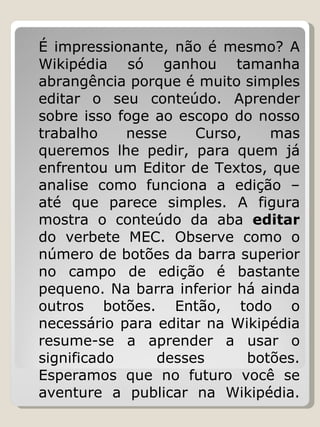 É impressionante, não é mesmo? A Wikipédia só ganhou tamanha abrangência porque é muito simples editar o seu conteúdo. Aprender sobre isso foge ao escopo do nosso trabalho nesse Curso, mas queremos lhe pedir, para quem já enfrentou um Editor de Textos, que analise como funciona a edição – até que parece simples. A figura mostra o conteúdo da aba  editar  do verbete MEC. Observe como o número de botões da barra superior no campo de edição é bastante pequeno. Na barra inferior há ainda outros botões. Então, todo o necessário para editar na Wikipédia resume-se a aprender a usar o significado desses botões. Esperamos que no futuro você se aventure a publicar na Wikipédia. 