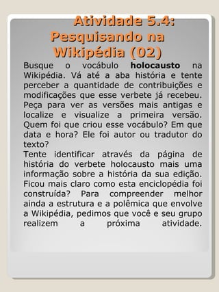   Atividade 5.4: Pesquisando na Wikipédia (02) Busque o vocábulo  holocausto  na Wikipédia. Vá até a aba história e tente perceber a quantidade de contribuições e modificações que esse verbete já recebeu. Peça para ver as versões mais antigas e localize e visualize a primeira versão. Quem foi que criou esse vocábulo? Em que data e hora? Ele foi autor ou tradutor do texto?  Tente identificar através da página de história do verbete holocausto mais uma informação sobre a história da sua edição. Ficou mais claro como esta enciclopédia foi construída? Para compreender melhor ainda a estrutura e a polêmica que envolve a Wikipédia, pedimos que você e seu grupo realizem a próxima atividade. 