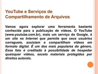 YouTube e Serviços de
Compartilhamento de Arquivos
Vamos agora explorar uma ferramenta bastante
conhecida para a publicação de vídeos. O YouTube
(www.youtube.com.br), mais um serviço do Google, é
um site na Internet que permite que seus usuários
carreguem, assistam e compartilhem vídeos em
formato digital. É um dos mais populares do gênero.
Esse fato é creditado à possibilidade de hospedar
quaisquer vídeos, exceto materiais protegidos por
direitos autorais.
 