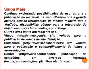 Saiba Mais
Continue explorando possibilidades de uso, autoria e
publicação de materiais na web. Observe que a grande
maioria dessas ferramentas, da mesma maneira que o
YouTube, disponibiliza código para a integração do
objeto em outras ferramentas, como Blogs.
Outros sites muito interessante são:
Vimeo (http://vimeo.com/): site voltado para a
publicação de vídeos de alta definição.
Slideshare (http://www.slideshare.net/): site voltado
para a publicação e compartilhamento de textos e
apresentações.
Scribd (http://www.scribd.com/): publicação de
conteúdos em diversos formatos
(textos, apresentações, planilhas eletrônicas).
 