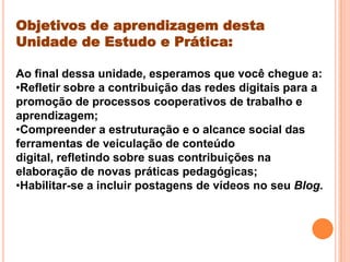 Objetivos de aprendizagem desta
Unidade de Estudo e Prática:
Ao final dessa unidade, esperamos que você chegue a:
•Refletir sobre a contribuição das redes digitais para a
promoção de processos cooperativos de trabalho e
aprendizagem;
•Compreender a estruturação e o alcance social das
ferramentas de veiculação de conteúdo
digital, refletindo sobre suas contribuições na
elaboração de novas práticas pedagógicas;
•Habilitar-se a incluir postagens de vídeos no seu Blog.
 