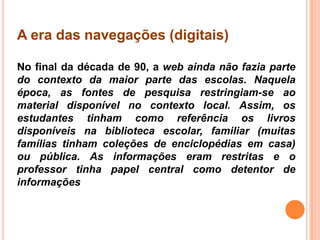 A era das navegações (digitais)
No final da década de 90, a web ainda não fazia parte
do contexto da maior parte das escolas. Naquela
época, as fontes de pesquisa restringiam-se ao
material disponível no contexto local. Assim, os
estudantes tinham como referência os livros
disponíveis na biblioteca escolar, familiar (muitas
famílias tinham coleções de enciclopédias em casa)
ou pública. As informações eram restritas e o
professor tinha papel central como detentor de
informações
 