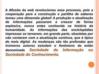 A difusão da web revolucionou esse processo, pois a
cooperação para a construção e partilha de saberes
tomou uma dimensão global! A produção e atualização
de informações passaram a crescer de forma
explosiva, nunca antes conhecida na história da
humanidade. As informações das enciclopédias
impressas se tornaram, em grande parte, obsoletas por
não contarem com a atualização contínua, que é típica
do meio digital. As mudanças são tão profundas que
inúmeros autores estudam o fenômeno da então
denominada Sociedade da Informação ou
Sociedade do Conhecimento.
 