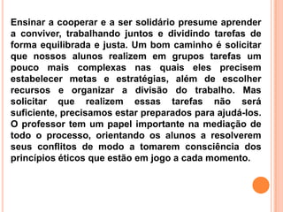 Ensinar a cooperar e a ser solidário presume aprender
a conviver, trabalhando juntos e dividindo tarefas de
forma equilibrada e justa. Um bom caminho é solicitar
que nossos alunos realizem em grupos tarefas um
pouco mais complexas nas quais eles precisem
estabelecer metas e estratégias, além de escolher
recursos e organizar a divisão do trabalho. Mas
solicitar que realizem essas tarefas não será
suficiente, precisamos estar preparados para ajudá-los.
O professor tem um papel importante na mediação de
todo o processo, orientando os alunos a resolverem
seus conflitos de modo a tomarem consciência dos
princípios éticos que estão em jogo a cada momento.
 