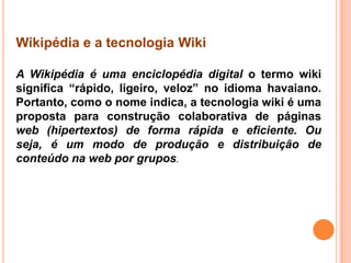 Wikipédia e a tecnologia Wiki
A Wikipédia é uma enciclopédia digital o termo wiki
significa “rápido, ligeiro, veloz” no idioma havaiano.
Portanto, como o nome indica, a tecnologia wiki é uma
proposta para construção colaborativa de páginas
web (hipertextos) de forma rápida e eficiente. Ou
seja, é um modo de produção e distribuição de
conteúdo na web por grupos.
 