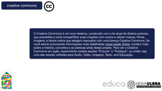 creative communs




              O Creative Commons é um novo sistema, construído com a lei atual de direitos autorais,
              que possibilita a você compartilhar suas criações com outros e utilizar música, ﬁlmes,
              imagens, e textos online que estejam marcados com uma licença Creative Commons. Se
              você estiver procurando informações mais detalhadas nossa seção Sobre  contém mais
              sobre a história, conceitos e as pessoas atrás desse projeto. Para ver o Creative
              Commons em ação, experimente nossas seções "Procure" e "Publique”, ou então veja
              uma das seções voltadas para Áudio, Vídeo, Imagens, Texto, and Educação.
 
