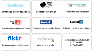 twitter.com/toriobarbosa       blogatorio.com.br           slideshare.net/educacom




youtube.com/user/educacom   facebook.com/torio.barbosa   linkedin.com/in/toriobarbosa



                                                          torio@educacom.com.br
                                                               11 3245-3945
ﬂickr.com/photos/educacom       educacom.com.br                11 9686-5962
 