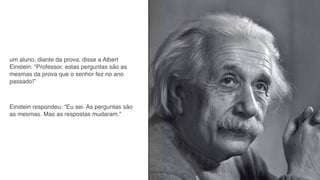 um aluno, diante da prova, disse a Albert
Einstein: “Professor, estas perguntas são as
mesmas da prova que o senhor fez no ano
passado!”



Einstein respondeu: “Eu sei. As perguntas são
as mesmas. Mas as respostas mudaram.”
 