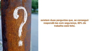 existem duas perguntas que, se conseguir
  respondê-las com segurança, 80% do
           trabalho está feito.
 