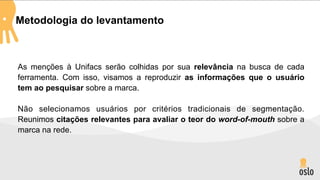 Metodologia do levantamento



As menções à Unifacs serão colhidas por sua relevância na busca de cada
ferramenta. Com isso, visamos a reproduzir as informações que o usuário
tem ao pesquisar sobre a marca.

Não selecionamos usuários por critérios tradicionais de segmentação.
Reunimos citações relevantes para avaliar o teor do word-of-mouth sobre a
marca na rede.
 