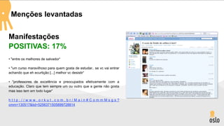 Menções levantadas


Manifestações
POSITIVAS: 17%
• "entre os melhores de salvador“

• "um curso maravilhoso para quem gosta de estudar.. se vc vai entrar
achando que eh ecurtição [...] melhor vc desistir“

• "professores de excelência e preocupados efetivamente com a
educação. Claro que tem sempre um ou outro que a gente não gosta
mas isso tem em todo lugar“

http://www.orkut.com.br/Main#CommMsgs?
cmm=130517&tid=5256371505899728814
 