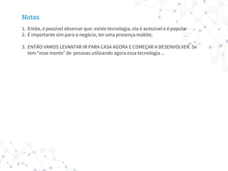 Notas
1. Então, é possível observar que: existe tecnologia, ela é acessível e é popular
2. É importante sim para o negócio, ter uma presença mobile;
3. ENTÃO VAMOS LEVANTAR IR PARA CASA AGORA E COMEÇAR A DESENVOLVER. Se
tem “esse monte” de pessoas utilizando agora essa tecnologia ...
 