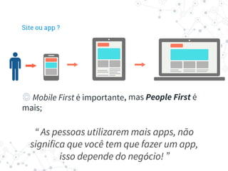 ◎ Mobile First é importante, mas People First é
mais;
◎ Mobile First é importante
“ As pessoas utilizarem mais apps, não
significa que você tem que fazer um app,
isso depende do negócio! ”
Site ou app ?
 