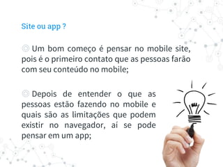 ◎ Um bom começo é pensar no mobile site,
pois é o primeiro contato que as pessoas farão
com seu conteúdo no mobile;
◎ Depois de entender o que as
pessoas estão fazendo no mobile e
quais são as limitações que podem
existir no navegador, aí se pode
pensar em um app;
Site ou app ?
 