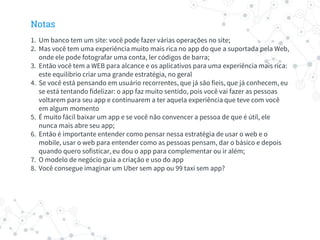 Notas
1. Um banco tem um site: você pode fazer várias operações no site;
2. Mas você tem uma experiência muito mais rica no app do que a suportada pela Web,
onde ele pode fotografar uma conta, ler códigos de barra;
3. Então você tem a WEB para alcance e os aplicativos para uma experiência mais rica:
este equilíbrio criar uma grande estratégia, no geral
4. Se você está pensando em usuário recorrentes, que já são fieis, que já conhecem, eu
se está tentando fidelizar: o app faz muito sentido, pois você vai fazer as pessoas
voltarem para seu app e continuarem a ter aquela experiência que teve com você
em algum momento
5. É muito fácil baixar um app e se você não convencer a pessoa de que é útil, ele
nunca mais abre seu app;
6. Então é importante entender como pensar nessa estratégia de usar o web e o
mobile, usar o web para entender como as pessoas pensam, dar o básico e depois
quando quero sofisticar, eu dou o app para complementar ou ir além;
7. O modelo de negócio guia a criação e uso do app
8. Você consegue imaginar um Uber sem app ou 99 taxi sem app?
 