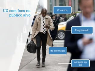 UX com foco no
publico alvo
Consumo
Fragmentado
de informação
ao longo do
dia
 