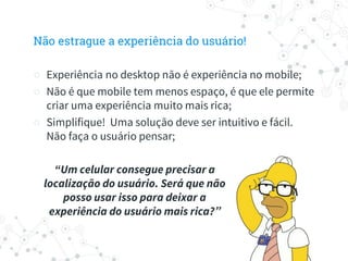 Não estrague a experiência do usuário!
○ Experiência no desktop não é experiência no mobile;
○ Não é que mobile tem menos espaço, é que ele permite
criar uma experiência muito mais rica;
○ Simplifique! Uma solução deve ser intuitivo e fácil.
Não faça o usuário pensar;
“Um celular consegue precisar a
localização do usuário. Será que não
posso usar isso para deixar a
experiência do usuário mais rica?”
 