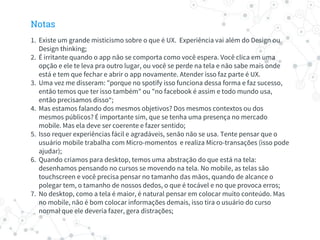 Notas
1. Existe um grande misticismo sobre o que é UX. Experiência vai além do Design ou
Design thinking;
2. É irritante quando o app não se comporta como você espera. Você clica em uma
opção e ele te leva pra outro lugar, ou você se perde na tela e não sabe mais onde
está e tem que fechar e abrir o app novamente. Atender isso faz parte é UX.
3. Uma vez me disseram: "porque no spotify isso funciona dessa forma e faz sucesso,
então temos que ter isso também" ou "no facebook é assim e todo mundo usa,
então precisamos disso“;
4. Mas estamos falando dos mesmos objetivos? Dos mesmos contextos ou dos
mesmos públicos? É importante sim, que se tenha uma presença no mercado
mobile. Mas ela deve ser coerente e fazer sentido;
5. Isso requer experiências fácil e agradáveis, senão não se usa. Tente pensar que o
usuário mobile trabalha com Micro-momentos e realiza Micro-transações (isso pode
ajudar);
6. Quando criamos para desktop, temos uma abstração do que está na tela:
desenhamos pensando no cursos se movendo na tela. No mobile, as telas são
touchscreen e você precisa pensar no tamanho das mãos, quando de alcance o
polegar tem, o tamanho de nossos dedos, o que é tocável e no que provoca erros;
7. No desktop, como a tela é maior, é natural pensar em colocar muito conteúdo. Mas
no mobile, não é bom colocar informações demais, isso tira o usuário do curso
normal que ele deveria fazer, gera distrações;
 