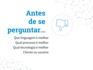 Antes
de se
perguntar…
Que linguagem é melhor
Qual processo é melhor
Qual tecnologia é melhor
Cliente ou usuário
 