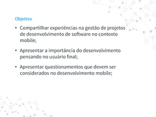 Objetivo
• Compartilhar experiências na gestão de projetos
de desenvolvimento de software no contexto
mobile;
• Apresentar a importância do desenvolvimento
pensando no usuário final;
• Apresentar questionamentos que devem ser
considerados no desenvolvimento mobile;
 