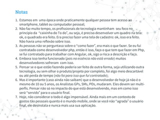Notas
1. Estamos em uma época onde praticamente qualquer pessoa tem acesso ao
smartphone, tablet ou computador pessoal;
2. Não faz muito tempo, os profissionais de tecnologia mantinham seu foco no
principio da “caixinha do To do”, ou seja, é preciso desenvolver um quadro na tela:
ok, o quadrado era feito. Era preciso fazer uma tela de cadastro: ok, isso era feito.
Não havia uma reflexão sobre isso.
3. As pessoas não se perguntava sobre o “como fazer”, era mais o que fazer. Se eu fui
contratado como desenvolvedor php, então é isso, faço o que tem que fazer em Php,
se fui contratado para trabalhar com Angular, ok, sigo a risca a descrição e faço.
4. Embora isso tenha funcionado (pois na essência não está errado) muitos
desenvolvedores sofreram com isso.
5. Pensar se o que estão fazendo poderia ser feito de outra forma, seja utilizando outra
tecnologia, ou sem olhar o produto/projeto por completo, foi algo meio descartável
ou até perda de tempo (não foi para isso que fui contratado);
6. Mas é importante (caso ainda não saibam) que o desenvolvedor de hoje já não é o
mesmo de 10 ou 5 anos, os Analistas GPs, SMs, POs, mudaram. Eles devem ser multi-
perfis. Pensar não só no impacto do que está desenvolvendo, mas em como isso
será “servido” para o usuário final.
7. Hoje, não considerar o todo é algo impensável. Ainda mais em um contexto de
gostos tão pessoais quanto é o mundo mobile, onde se você não “agrada” o usuário
final, ele desinstala e nunca mais usa sua aplicação.
 