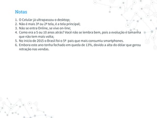 Notas
1. O Celular já ultrapassou o desktop;
2. Não é mais 3ª ou 2ª tela, é a tela principal;
3. Não se entra Online, se vive on-line;
4. Como era a 5 ou 10 anos atrás? Você não se lembra bem, pois a evolução é tamanha
que não tem mais volta;
5. No inicio de 2015 o Brasil foi o 5º pais que mais consumiu smartphones.
6. Embora este ano tenha fechado em queda de 13%, devido a alta do dólar que gerou
retração nas vendas.
 